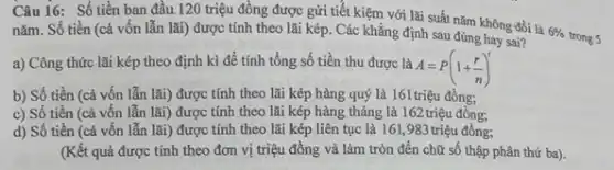 Câu 16: Số tiền ban đầu. 120 triệu đồng được gửi tiết kiệm với lãi suất nǎm không đổi là
6% 
trong 5 nǎm. Số tiền (cả vốn lẫn lãi) được tính theo lãi kép.Các khẳng định sau đúng hay sai?
a) Công thức lãi kép theo định kì để tính tổng số tiền thu được là
A=P(1+(r)/(n))^t
b) Số tiền (cả vốn lẫn lãi) được tính theo lãi kép hàng quý là 161triệu đồng;
c) Số tiền (cả vốn lẫn lãi) được tính theo lãi kép hàng tháng là 162 triệu đồng;
d) Số tiền (cả vốn lẫn lãi) được tính theo lãi kép liên tục là 161, 983 triệu đồng;
(Kết quả được tính theo đơn vị triệu đồng và làm tròn đến chữ số thập phân thứ ba).