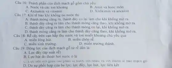 Câu 16: Thành phần của dịch mạch gỗ gồm chủ yếu:
A. Nước và các ion khoáng
B. Amit và hooc môn
C. Axitamin và vitamin
D. Xitôkimin và ancaloit
Câu 17: Khi tế bào khí không no nước thì
A. thành mỏng cǎng ra, thành dày co lại làm cho khí khổng mở ra.
B. thành dày cǎng ra làm cho thành mỏng cǎng theo, khí không mở ra.
C. thành dày cǎng ra làm cho thành mỏng co lại, khí không mở ra.
D. thành mỏng cǎng ra làm cho thành dày cǎng theo, khí không mở ra.
Câu 18: Rễ cây trên cạn hấp thụ nước và ion muối khoảng chủ yếu qua
A. miền lông hút.
B. miền chóp rhat (e)
C. miền sinh trưởng.
D. miền trường thành.
Câu 19: Động lực của dịch mạch gỗ từ rễ đến lá:
A. Lực đầy (áp suất rẽ)
B. Lực hút do thoát hơi nước ở lá
C. Lực nen Kel giua các phàn tư nước với nhau và vơi thanh tế bao mạch go
D. Do sự phôi hợp của ba lực : lực đầy, lực hút.lực liên kết