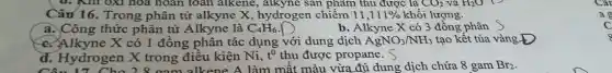 Câu 16. Trong phân tử alkyne X hydrogen chiếm 11,111%  khối lượng.
a. Công thức phân tử Alkyne là C_(4)H_(6)
b. Alkyne X có 3 đồng phân
c. Alkyne X có 1 đồng phân tác dụng với dung dịch AgNO_(3)/NH_(3) tạo kết tủa vàng D
d. Hydrogen X trong điều kiện Ni, t^0 thu được propane. S
màu vừa đủ dung dịch chứa 8 gam Br_(2)