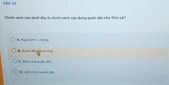 CÂU 16
Chính sách nào duôi đây là chính sách xây dựng quân đội nhà Tiến Lê?
A. Ngụ binh u nòng.
B. Quân độiặp trung
C. Biên chế quân đôi.
D. Liên minh quân đội.