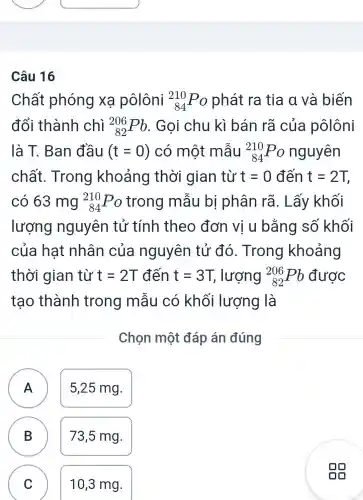 Câu 16
Chất phóng xạ pôlôni (}_{84)^210Po phát ra tia a và biến
đổi thành chì (}_{82)^206Pb . Gọi chu kì bán rã của pôlôni
là T. Ban đầu (t=0) có một mẫu (}_{84)^210Po nguyên
chất . Trong khoảng thời gian từ t=0 đến t=2T,
có 63 mg (}_{84)^210Po trong mẫu bị phân rã . Lấy khối
lượng nguyên tử tính theo đơn vị u bằng số khối
của hat nhân của nguyên tử đó. Trong khoảng
thời gian từ t=2T đến t=3T lượng (}_{82)^206Pb được
tao thành trong mẫu có khối lượng là
Chọn một đáp án đúng
A A
5,25 mg.
B B
73,5 mg.
C
C
10,3 mg.