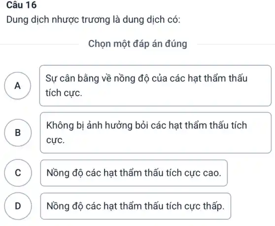 Câu 16
Dung dịch nhược trương là dung dịch có:
Chọn một đáp án đúng
A
Sự cân bằng về nồng độ của các hạt thẩm thấu
tích cực.
B
Không bị ảnh hưởng bỏi các hạt thẩm thấu tích
.
cực.
C Nồng độ các hạt thẩm thấu tích cực cao. C
D Nồng độ các hạt thẩm thấu tích cực thấp.