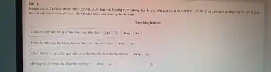 Câu 16
Hai quả cầ 1 A, B có kích thước nh ỏ được đặt các h nhau một kho:ảng 12 cm tro ng chân không 1. Biết quả cầu A có điện tích
-3,2cdot 10^-7C và quả cầu B có điện tích 2,4cdot 10^-7C
cho
hai quả cầu tiếp xúc với nhau, sau đ ó đặt các h nhau một khoảng như lúc đầu.
Chọn đúng h oặc sai
a) Sau khi tiếp xúc, hai quê cầu đều man g điện tích -0,4cdot 10^-7C
b) Sau khi tiếp xúc, lực tương tác của hai quả cầu g iảm 8 lần.
c) Lực tương tác giữa hai quả cầu trước kh i tiếp xúc có độ lớn là 0,048 N.
d) Hằng số điện môi của chân không bảng 11.