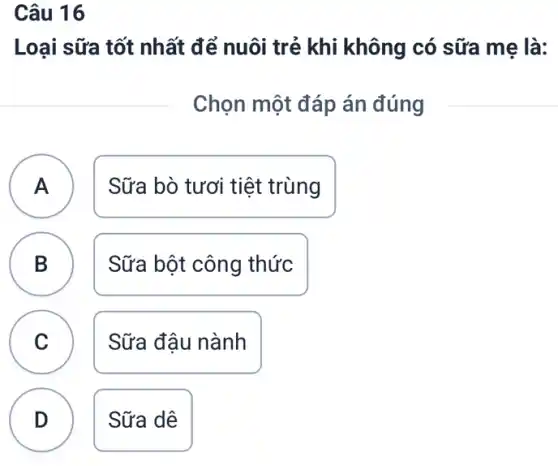 Câu 16
Loại sữa tốt nhất để nuôi trẻ khi không có sữa mẹ là:
Chọn một đáp án đúng
A )
Sữa bò tươi tiệt trùng
B
Sữa bột công thức
C v
Sữa đậu nành
D
.
Sữa dê