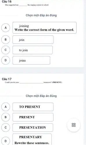 Câu 16
Mai suggested me __ the singing contest at school.
Chọn một đáp án đúng
joining
A )
Write the correct form of the given word.
B D
join
C C
to join
D D
joins
Câu 17
Could you do your	tomorrow? (PRESENT)
Chọn một đáp án đúng
A A
TO PRESENT
B B
PRESENT
C c
PRESENTATION
PRESENTARY
D
D
Rewrite these sentences.