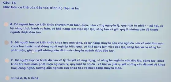 Câu: 16
Mục tiêu cụ thể của đào tạo trình độ thạc sĩ là:
A. Để người học có kiến thức chuyên môn toàn diện, nắm vững nguyên lý, quy luật tự nhiên -xã hội, có
kỹ nǎng thực hành cơ bản, có khả nǎng làm việc độc lập, sáng tạo và giải quyết những vấn đê thuộc
ngành được đào tạo.
B. Để người học có kiến thức khoa học nền tảng, có kỹ nǎng chuyên sâu cho nghiên cứu về một lĩnh vực
khoa học hoặc hoạt động nghề nghiệp hiệu quả, có khả nǎng làm việc độc lập sáng tạo và có nǎng lực
phát hiện, giải,quyết những vấn đề thuộc chuyên ngành được dào tạo.
C. Đế người học có trình độ cao về lý thuyết và ứng dụng, có nǎng lực nghiên cứu độc lập, sáng tạo, phát
triển tri thức mới phát hiện nguyên lý,quy luật tự nhiên - xã hôi và giải quyết những vấn đề mới về khoa
học, công nghệ, hướng dẫn nghiên cứu khoa học và hoạt động chuyên môn.
D. Cả A, B C đúng