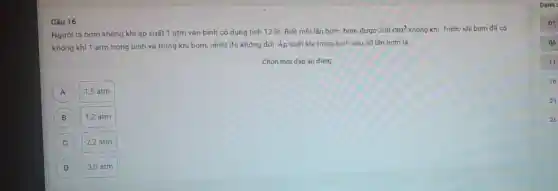 Câu 16
Người ta bơm không khí áp suất 1 atm vào bình có dung tich 12 lit Biết môi lần bơm bom được
200cm^3 không khí. Trước khi bơm đã có
không khí 1 atm trong bình và trong khi bơm, nhiệt độ không đối. Áp suất khí trong binh sau 30 lần bơm là
Chọn một đáp án đúng
A A
1,5 atm
B
1.2 atm
C
2.2 atm
D
3,0 atm
11
16
21