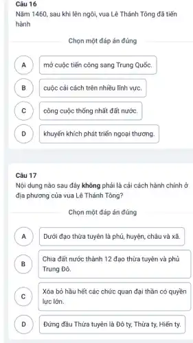 Câu 16
Nǎm 1460, sau khi lên ngôi, vua Lê Thánh Tông đã tiến
hành
Chọn một đáp án đúng
A mở cuộc tiến công sang Trung Quốc. n
B cuộc cải cách trên nhiều lĩnh vực. D
C công cuộc thống nhất đất nước.
D khuyến khích phát triển ngoại thương. D
Câu 17
Nội dung nào sau đây không phải là cải cách hành chính ở
địa phương của vua Lê Thánh Tông?
Chọn một đáp án đúng
A Dưới đạo thừa tuyên là phủ, huyện, châu và xã.
.
B )
Chia đất nước thành 12 đạo thừa tuyên và phủ
Trung Đô.
C
Xóa bỏ hầu hết các chức quan đại thần có quyền
lực lớn.
D Đứng đầu Thừa tuyên là Đô ty, Thừa ty, Hiến ty. D