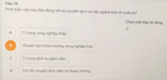 Câu 16
Phát biếu nào sau đây đúng với sự chuyển dịch cơ cấu ngành kinh tế nước ta?
Chọn một đáp án đúng
A )
Tỉ trọng công nghiệp thấp.
B )
Chuyển dịch theo hướng công nghiệp hóa.
Tỉ trọng dịch vụ giảm dần. c
Tốc độ chuyển dịch diền ra nhanh chóng.