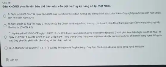 Câu 16:
Đâu KHÔNG phải là vǎn bản thể hiện nhu cầu bồi dưỡng kỹ nǎng số tại Việt Nam?
A. Nghị quyết 23 -NQ/TW ngày 22/3/2018 của Bộ Chính trị về định hướng xây dựng chính sách phát triển công nghiệp quốc gia đến nǎm 2030,
tầm nhìn đến nǎm 2045
B. Nghị quyết 52 -NQ/TW ngày 27/9/2019 của Bộ Chính trị về một số chủ trương, chính sách chủ động tham gia cuộc Cách mạng công nghiệp
lần thứ tư (CMCN 4.0)
C. Nghị quyết số 26/NQ-CP ngày 15/4/2015 của Chính phủ ban hành Chương trình hành động của Chính phủ thực hiện Nghị quyết 36-NQ/TW
ngày 01/07/2014 của Bộ Chính trị Ban Chấp hành Trung ương Đảng Cộng sản Việt Nam về đấy mạnh ứng dụng, phát triển công nghệ thông tin
đáp ứng yêu cầu phát triển bền vững và hội nhập quốc tế
D. A.Thông tư số 03/2014/TT-BTTTT của Bộ Thông tin và Truyền thông.Quy định Chuẩn kỳ nǎng sử dụng công nghệ thông tin