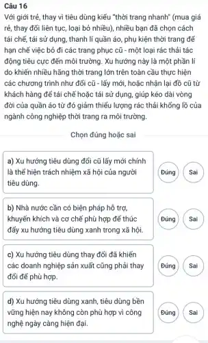 Câu 16
Với giới trẻ, thay vì tiêu dùng kiểu "thời trang nhanh"(mua giá
rẻ, thay đổi liên tục, loại bỏ nhiều),nhiều bạn đã chọn cách
tái chế, tái sử dụng, thanh lí quần áo, phụ kiện thời trang để
hạn chế việc bỏ đi các trang phục cũ - một loại rác thải tác
động tiêu cực đến môi trường. Xu hướng này là một phần lí
do khiến nhiều hãng thời trang lớn trên toàn cầu thực hiện
các chương trình như đổi cũ - lấy mới , hoặc nhận lại đồ cũ từ
khách hàng để tái chế hoặc tái sử dụng, giúp kéo dài vòng
đời của quần áo từ đó giảm thiểu lượng rác thải khổng lồ của
ngành công nghiệp thời trang ra môi trường.
Chọn đúng hoặc sai
a) Xu hướng tiêu dùng đổi cũ lấy mới chính
là thể hiện trách nhiệm xã hội của người
tiêu dùng.
( Đúng Sai
b) Nhà nước cần có biện pháp hỗ trợ,
khuyến khích và cơ chế phù hợp để thúc
đẩy xu hướng tiêu dùng xanh trong xã hội.
( Đúng ( Sai
c) Xu hướng tiêu dùng thay đổi đã khiến
các doanh nghiệp sản xuất cũng phải thay
đổi để phù hợp.
(Đúng
d) Xu hướng tiêu dùng xanh, tiêu dùng bền
A Sai