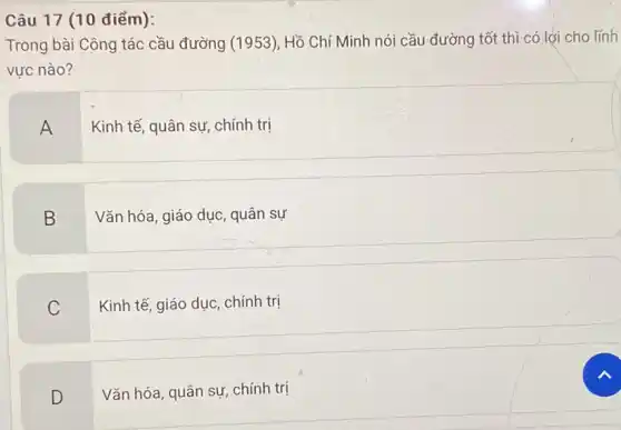 Câu 17 (10 điểm):
Trong bài Công tác cầu đường (1953), Hồ Chí Minh nói cầu đường tốt thì-có lơi cho lĩnh
vực nào?
A
Kinh tế, quân sự , chính trị
B
Vǎn hóa, giáo dục quân sự
C
Kinh tế, giáo dục chính trị
D
Vǎn hóa, quân sự chính trị