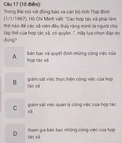 Câu 17 (10 điểm):
Trong Bài nói với đồng bào và cán bộ tỉnh Thái Bình
(1/1/1967), Hồ Chí Minh viết: "Các hợp tác xã phải làm
thế nào để các xã viên đều thấy rằng mình là người chủ
tập thể của hợp tác xã, có quyền..". Hãy lựa chọn đáp án
đúng?
A
bàn bạc và quyết định những công việc của
hợp tác xã
B D
giám sát việc thực hiện công việc của hợp
tác xã
giám sát việc quản lý công việc của hợp tác
xã
D
tham gia bàn bạc những công việc của hợp
tác xã