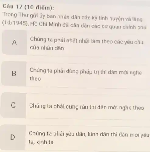 Câu 17 (10 điểm):
Trong Thư gửi ủy ban nhân dân các kỳ tỉnh huyện và làng
(10/1945)
Hồ Chí Minh đã cǎn dặn các cơ quan chính phủ
A
Chúng ta phải nhất nhất làm theo các yêu cầu
của nhân dân
B
Chúng ta phải dùng pháp trị thì dân mới nghe
theo
C
Chúng ta phải cứng rắn thì dân mới nghe theo
Chúng ta phải yêu dân, kính dân thì dân mới vêu
D