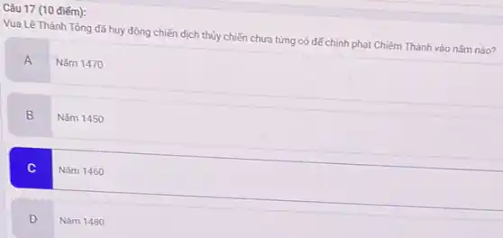 Câu 17 (10 điểm):
Vua Lê Thánh Tông đã huy động chiến dịch thủy chiến chưa từng có để chinh phạt Chiêm Thành vào nǎm nào?
A
Nǎm 1470
B
Nǎm 1450
C
Nǎm 1460
D
Nǎm 1480