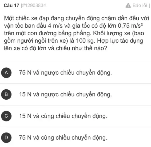 Câu 17 #12903834
Một chiếc xe đạp đang chuyển động chậm dần đều với
vận tốc ban đầu 4m/s và gia tốc có độ lớn 0,75m/s^2
trên một con đường bằng phẳng. Khối lượng xe (bao
gồm người ngồi trên xe) là 100 kg. Hợp lực tác dụng
lên xe có độ lớn và chiều như thế nào?
A 75 N và ngược chiều chuyển động.
B 15 N và ngược chiều chuyển động.
C 15 N và cùng chiều chuyển động.
75 N và cùng chiều chuyển động.
A Báo lỗi