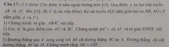 Câu 17: (2,0 điém) Cho điểm A nǎm ngoài đường tròn (O) Qua điểm A kê hai tiếp tuyến
AB và AC đến (O) . (B. C là các tiếp điểm). Kẻ cát tuyến AEF nằm giữa hai tia AB . AO ( E
nằm giữa A và F).
1) Chứng minh:tứ giác ABOC nội tiếp.
2) Gọi H là giao điểm của AO và BC . Chứng minh: BA^2=AEcdot AF và tứ giác EHOF nội
tiếp.
3) Đường thẳng qua E song song với BF cắt đường thẳng BC tại K . Đường thẳng AK cắt
đường thẳng BF tại M. Chứng minh rằng MC=2HF