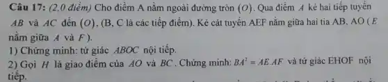 Câu 17: (2,0 điểm)Cho điểm A nằm ngoài đường tròn (O) Qua điểm A kẻ hai tiếp tuyến
AB và AC đến (O) , (B, C là các tiếp điểm). Kẻ cát tuyến AEF nằm giữa hai tia AB, AO (E
nằm giữa A và F)
1) Chứng minh: tứ giác ABOC nội tiếp.
2) Gọi H là giao điểm của AO và BC . Chứng minh: BA^2=AEcdot AF và tứ giác EHOF nội
tiếp.