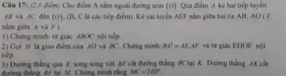 Câu 17: (2,0 điểm)Cho điểm A nằm ngoài đường tròn (O) Qua điểm A kẻ hai tiếp tuyến
AB và AC đến (O) . (B, C là các tiếp điểm). Kẻ cát tuyến AEF nằm giữa hai tia AB, AO (E
nằm giữa A và F).
1) Chứng minh: tử giác ABOC nội tiếp.
2) Gọi H là giao điểm của AO và BC . Chứng minh: BA^2=AEcdot AF và tứ giác EHOF nội
tiếp.
3) Đường thẳng qua E song song với BF cắt đường thẳng BC tại K. Đường thẳng AK cắt
đường thẳng BF tại M. Chứng minh rằng MC=2HF.