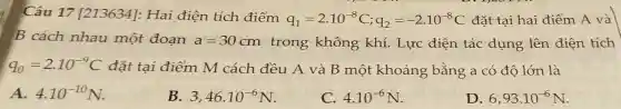 Câu 17 [213634]:Hai điện tích điểm
q_(1)=2.10^-8C;q_(2)=-2.10^-8C đǎt tai hai điểm A và
B cách nhau một đoạn a=30cm trong không khí. Lực điện tác dụng lên điện tích
q_(0)=2.10^-9C đặt tai điểm M cách đều A và B một khoảng bằng a có độ lớn là
A. 4.10^-10N.
B. 3,46cdot 10^-6N
C 4.10^-6N
D. 6,93cdot 10^-6N