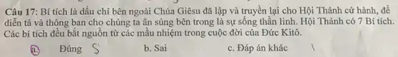 Câu 17: Bí tích là dấu chỉ bên ngoài Chúa Giêsu đã lập và truyền lại cho Hội Thánh cử hành, để
diễn tả và thông ban cho chúng ta ân sủng bên trong là sự sông thân linh. Hội Thánh có 7 Bí tích.
Các bí tích đều bắt nguồn từ các mẫu nhiệm trong cuộc đời của Đức Kitô.
a.
Đúng
b. Sai
c. Đáp án khác