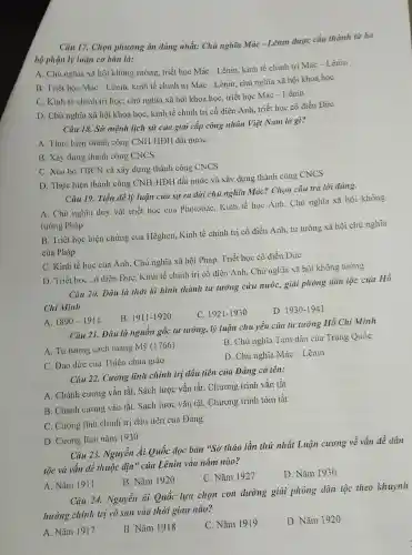 Câu 17. Chọn phương án đúng nhất: Chủ nghĩa Mác - Lênin được cấu thành từ ba
bộ phận lý luận cơ bản là:
A. Chủ nghĩa xã hội không tưởng, triết học Mác - Lênin, kinh tế chính trị Mác Lênin
B. Triết học Mác - Lênin, kinh tế chính trị Mác - Lênin.chủ nghĩa xã hội khoa học
C. Kinh tế chinh trị học, chủ nghĩa xã hội khoa học triết học Mác -Lênin
D. Chủ nghĩa xã hội khoa học, kinh tế chính trị cổ điền Anh, triết học cổ điền Đức
Câu 18. Sứ mệnh lịch sử của giai cấp công nhân Việt Nam là gì?
A. Thực hiện thành công CNH-HĐH đất nước
B. Xây dựng thành công CNCS
C. Xóa bỏ TBCN và xây dựng thành công CNCS
D. Thực hiện thành công CNH-HHH
đất nước và xây dựng thành công CNCS
Câu 19. Tiền đề lý luận của sự ra đời chủ nghĩa Mác? Chọn câu trả lời đúng.
A. Chủ nghĩa duy vật triết học của Phoiobắc, Kinh tế học Anh, Chủ nghĩa xã hội không
tưởng Pháp
B. Triết học biện chứng cua Hêghen.Kinh tế chính trị cô điền Anh, tư tưởng xã hội chủ nghĩa
của Pháp
C. Kinh tế học của Anh, Chủ nghĩa xã hội Pháp, Triết học cổ điền Đức
D. Triết học có diễn ĐứC. Kinh tế chính trị cổ điền Anh, Chủ nghĩa xã hội không tưởng
Câu 20. Đâu là thời kì hình thành tư tưởng cứu nước,giải phóng dân tộc của Hồ
Chi Minh
B. 1911-11920
C. 1921-1930
D. 1930-1941
A. 1890-1911
Câu 21. Đâu là nguồn gốc tư tưởng,lý luận chủ yếu của tư tưởng Hồ Chi Minh
A. Tư tương cách mạng Mỹ (1766)
B. Chủ nghĩa Tam dân của Trung Quốc
C. Đạo đức của Thiên chúa giáo
D. Chủ nghĩa Mác - Lênin
Câu 22. Cương lĩnh chính trị đầu tiên của Đảng có tên:
A. Chánh cương vắn tắt, Sách lược vắn tắt. Chương trình vắn tắt
B. Chánh cương vắn tắt. Sách lược vǎn tắt, Chương trình tóm tắt
C. Cương lĩnh chính trị dầu tiên của Đảng
D. Cương lĩnh nǎm 1930
Câu 23. Nguyễn Ái Quốc đọc bản "Sơ thảo lần thứ nhất Luận cương về vấn đề dân
tộc và vấn đề thuộc địa" của Lênin vào nǎm nào?
B. Nǎm 1920
C. Nǎm 1927
D. Nǎm 1930
A. Nǎm 1911
Câu 24. Nguyễn (it Quốc lựa chọn con đường giải phóng dân tộc theo khuynh
hướng chính trị vô sản vào thời gian nào?
A. Nǎm 1917
B. Nǎm 1918
C. Nǎm 1919
D. Nǎm 1920