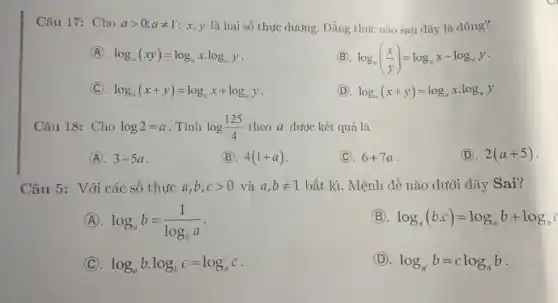 Câu 17: Cho agt 0;aneq 1 ; x, y là hai số thực dương. Đẳng thức nào sau đây là đúng?
(A). log_(a)(xy)=log_(a)xcdot log_(a)y
(B) log_(a)((x)/(y))=log_(a)x-log_(a)y
C log_(a)(x+y)=log_(a)x+log_(a)y
(D). log_(a)(x+y)=log_(a)xcdot log_(a)y
Câu 18: Cho log2=a . Tính log(125)/(4) theo a được kết quả là
(A). 3-5a
(B). 4(1+a)
(C). 6+7a
(D). 2(a+5)
Câu 5: Với các số thực a,b,cgt 0 và a,bneq 1 bất kì. Mệnh đề nào dưới đây Sai?
(A) log_(a)b=(1)/(log_(b)a)
(B) log_(a)(bcdot c)=log_(a)b+log_(a)c
(C) log_(a)bcdot log_(b)c=log_(a)c
(D). log_(a^c)b=clog_(a)b