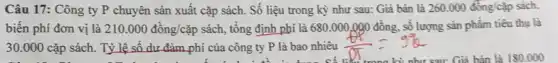 Câu 17: Công ty P chuyên sản xuất cặp sách. Số liệu trong kỳ như sau:Giá bán là 260.000 đồng/cặp sách.
biến phí đơn vị là 210.000dgrave (hat (o))ng/cgrave (a)p sách, tổng định phí là 680.000.090 đồng., số lượng sản phẩm tiêu thụ là
30.000 cặp sách.Tỷ lệ số dư đảm phí của công ty P là bao nhiêu