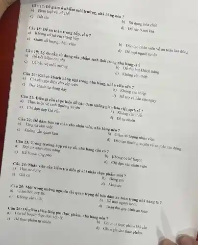 Câu 17: Để giảm ô nhiễm môi trường,nhà hàng nên?
a) Phân loại và tái chế
b) Sử dụng hóa chất
c) Đốt rác
d) Để rác ở nơi kín
Câu 18: Để an toàn trong bếp, cần ?
a) Không có trẻ em trong bếp
c) Giảm số lượng nhân viên
b) Đào tạo nhân viên về an toàn lao động
d) Để mọi người tự do
Câu 19: Lý do cần sử dụng sản phẩm sinh thái trong nhà hàng là?
a) Để tiết kiệm chi phí
b) Đề thu hút khách hàng
c) Để bảo vệ môi trường
d) Không cần thiết
Câu 20: Khi có khách hàng ngã trong nhà hàng, nhân viên nên ?
a) Chỉ cần gọi điện cho cấp trên
b) Không can thiệp
c) Đợi khách tự đứng dậy
d) Hỗ trợ và báo cáo ngay
Câu 21: Điều gì cần thực hiện để bảo đảm không gian làm việc sạch sẽ ?
a) Thực hiện vệ sinh thường xuyên
b) Không cần thiết
c) Chi dọn dẹp khi cần
d) Để tự nhiên
Câu 22: Để đảm bảo an toàn cho nhân viên, nhà hàng nên ?
a) Tǎng ca làm việc
b) Giảm số lượng nhân viên
c) Không cần quan tâm
d) Đào tạo thường xuyên về an toàn lao động
Câu 23: Trong trường hợp có sự cố,nhà hàng cần có ?
a) Đợi cơ quan chức nǎng
b) Không có kế hoạch
c) Kế hoạch ứng phó
d) Chi dựa vào nhân viên
Câu 24: Nhân viên cần kiểm tra điều gì khi nhận thực phẩm mới ?
a) Hạn sử dụng
b) Đóng gói
c) Giácả
d) Màu sắc
Câu 25: Một trong những nguyên tắc quan trọng để bảo đảm an toàn trong nhà hàng là?
a) Giảm bớt quy tǎc
b) Đề mọi người tự do
c) Không cần thiết
d) Tuân thủ quy trình an toàn
Câu 26: Để giảm thiểu lãng phí thực phẩm, nhà hàng nên ?
a) Lên kế hoạch thực đơn hợp lý
b) Chi mua thực phẩm khi cần
c) Để thực phẩm tự nhiên
d) Giảm giá cho thực phẩm