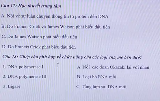 Câu 17: Học thuyết trung tâm
A. Nói về sự luân chuyển thông tin từ protein đến DNA
B. Do Francis Crick và James Watson phát biểu đầu tiên
C. Do James Watson phát biểu đầu tiên
D. Do Francis Crick phát biểu đầu tiên
Câu 18: Ghép cho phù hợp về chức nǎng của các loại enzyme bên dưới
1. DNA polymerase I
A. Nối các đoạn Okazaki lại với nhau
B. Loại bỏ RNA mồi
C. Tổng hợp sợi DNA mới
2. DNA polymerase III
3. Ligase