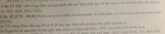 Câu 17. Hãy viết công thức ion giả định của các hợp chất sau, từ đó suy ra số oxi hóa của các nguyên
từ: HCl, H_(2)S,SO_(2),CaH_(2)
Câu 18. [CD-SGK]
Nước oxi già có tính oxi hóa mạnh.do khả nǎng oxi hóa của hydrogen peroxide
(H_(2)O_(2))
(a) Từ công thức cấu tạo H-O-O-H hãy xác định số oxi hóa của môi nguyên tử.
b) Nguyên tử nguyên tố nào gây nên tính oxi hóa của
H_(2)O_(2) Viết quá trình khử minh họa.
nào gây nên tính oxi là nhản ứng oxi hóa - khử? Giải thích Xác định chất