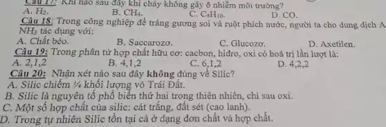 Câu 17: Khi nào sau đây khi cháy không gây ô nhiễm môi trường?
A. H_(2)
B. CH_(4)
C. C_(4)H_(10)
D. CO.
Câu 18: Trong công nghiệp để tráng gương soi và ruột phích nước , người ta cho dung dịch A
NH_(3) tác dụng với:
A. Chất béo.
B. Saccarozo.
C. Glucozo.
D. Axetilen.
Câu 19: Trong phân tử hợp chất hữu cơ: cacbon , hiđro, oxi có hoá trị lần lượt là:
A. 2,1,2
B. 4,1,2
C. 6,1,2
D 4,2,2
Câu 20: Nhận xét nào sau đây không đúng về Silic?
A. Silic chiếm 1/4 khối lượng vỏ Trái Đất.
B. Silic là nguyên tố phổ biến thứ hai trong thiên nhiên, chỉ sau oxi.
C. Một số hợp chất của silic: cát trắng, đất sét (cao lanh).
D. Trong tự nhiên Silic tồn tại cả ở dạng đơn chất và hợp chất.