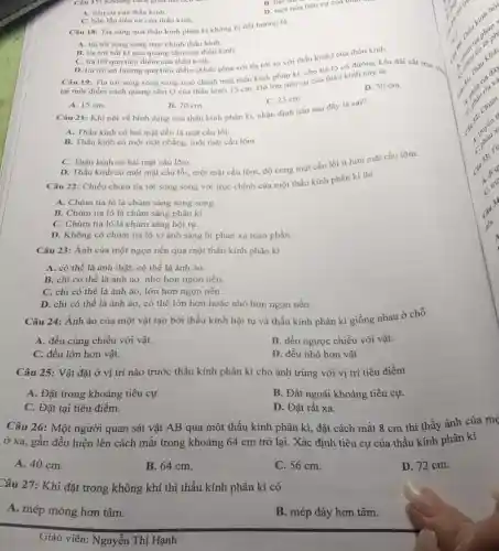 Câu 17: Kholing cuch giữa hai neu
D. một nửa tiêu cự của thau
A. tiêu cư của thấu kinh.
C. bốn lần tiêu cự của thấu kính
Câu 18: Tia sáng qua thẩu kính phân kì không bị đôi hướng là
A. tia tới song song true chinh thấu kinh
B. tia tới bắt kì qua quang tâm của thấu kinh.
Câu 19: Tia tới song song song true chính một thấu kinh phân kì, cho tia ló có đường kéo dài cắt trục chu
C. tia tới qua tiêu điểm của thấu kính. D. tia tới có hướng qua tiêu điểm (khác phía với tia tới so với thấu kính) của thấu kính.
tại một điểm cách quang tâm O của thấu kính 15 cm Dô lón tiêu cự của thấu kính này là
D. 30 cm
C. 25 cm.
A. 15 cm.
B. 20 cm.
Câu 21: Khi nói về hình dạng của thấu kinh phân kì nhận định nào sau đây là sai?
A. Thấu kính có hai mặt đều là mặt cầu lồi.
B. Thấu kính có một mặt phẳng, một mặt cầu lôm.
C. Thấu kính có hai mặt cầu lõm.
D. Thấu kinh có một mặt cầu lồi một mặt cầu lõm.độ cong mặt cầu lồi ít hơn mặt cầu lõm.
Câu 22: Chiếu chùm tia tới song song với trục chính của một thấu kính phân kì thì
A. Chùm tia ló là chùm sáng song song.
B. Chùm tia ló là chùm sáng phân kì.
C. Chùm tia ló là chùm sáng hội tụ.
D. Không có chùm tia ló vì ánh sáng bị phản xạ toàn phần.
Câu 23: Ảnh của một ngọn nến qua một thấu kính phân kì
A. có thể là ành thật, có thể là ảnh ảo.
B. chi có thể là ảnh ảo, nhỏ hơn ngọn nến.
C. chi có thể là ảnh ảo, lớn hơn ngọn nến.
D. chi có thể là ảnh ảo, có thể lớn hơn hoặc nhỏ hơn ngọn nến.
Câu 24: Ảnh ảo của một vật tạo bởi thấu kính hội tụ và thấu kính phân kì giống nhau ở chỗ
A. đều cùng chiều với vật.
B. đều ngược chiều với vật.
C. đều lớn hơn vật.
D. đều nhỏ hơn vật
Câu 25: Vật đặt ở vị trí nào trước thấu kính phân kì cho ảnh trùng với vị trí tiêu điểm
A. Đặt trong khoảng tiêu cự.
B. Đặt ngoài khoảng tiêu cự.
C. Đặt tại tiêu điểm.
D. Đặt rất xa.
Câu 26: Một người quan sát vật AB qua một thấu kính phân kì, đặt cách mắt 8 cm thì thấy ảnh của mẹ
ở xa, gần đều hiện lên cách mắt trong khoảng 64 cm trở lại. Xác định tiêu cự của thấu kính phân kì
A. 40 cm.
B. 64 cm.
C. 56 cm.
D. 72 cm.
Câu 27: Khi đặt trong không khí thì thấu kính phân kì có
A. mép mỏng hơn tâm.
B. mép dày hơn tâm.
Giáo viên: Nguyễn Thị Hạnh