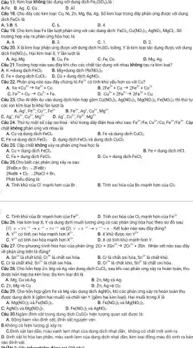 Câu 17. Kim loại không tác dụng với dung dịch Fe_(2)(SO_(4)) là :
A.Fe. B.Ag . C. Cu
D. Al .
Câu 18. Cho dãy các kim loại: Cu,Ni, Zn, Mg, Ba Ag. Số kim loại trong dãy phản ứng được với dung
dịch FeCl_(3) là
A. 3.B. 5.
C. 6.
D. 4.
Câu 19. Cho kim loại Fe lần lượt phản ứng với các dung dịch: FeCl_(3),Cu(NO_(3))_(2),AgNO_(3), MgCl2. Số
trường hợp xảy ra phản ứng hóa học là:
A. 4.
B. 3.
C. 1.
D. 2.
Câu 20. X là kim loại phản ứng được với dung dịch H_(2)SO_(4) loãng, Y là kim loại tác dụng được với dung
dịch Fe(NO_(3))_(3) . Hai kim loại X,Y lần lượt là
A. Ag, Mg
B. Cu, Fe
C. Fe, Cu.
D. Mg,Ag
Câu 21.Trường hợp nào sau đây khi cho các chất tác dụng với nhau không tạo ra kim loại?
A. K +dung dịch FeCl_(3).
B. Mg+dung dịch Pb(NO_(3))_(2)
C. Fe+dung dịch CuCl_(2)
D. Cu+dung dịch AgNO_(3)
Câu 22. Phản ứng nào sau đây chứng tỏ Fe^2+ có tính khử yếu hơn so với Cu?
Fe+Cu^2+arrow Fe^2++Cu.
B 2Fe^3++Cuarrow 2Fe^2++Cu^2+
Fe^2++Cuarrow Cu^2++Fe
Cu^2++2Fe^2+arrow 2Fe^3++Cu
Câu 23. Cho Al đến dư vào dung dịch hỗn hợp gồm Cu(NO_(3))_(2),Ag(NO_(3))_(3),Mg(NO_(3))_(2),Fe(NO_(3))_(3) thì thứ tự
các ion kim loại bị khử lần lượt là
Ag^+,Fe^3+,Cu^2+,Fe^2+
B. Fe^3+,Ag^+,Cu^2+,Mg^2+
Ag^+,Fe^3+,Cu^2+,Mg^2+
Ag^+,Cu^2+,Fe^3+,Mg^2+
Câu 24. Thứ tự một số cặp oxi hoá - khử trong dãy điện hoá như sau: Fe^2+/Fe;Cu^2+/Cu;Fe^3+/Fe^2+ . Cặp
chất không phản ứng với nhau là
A. Cu và dung dịch FeCl_(3)
B. Fe và dung dịch CuCl_(2).
C. Fe và dung dịch FeCl_(3). D. dung dịch FeCl_(2) và dung dịch CuCl_(2)
Câu 25. Cặp chất không xảy ra phản ứng hoá học là
A. Cu+ dung dịch FeCl_(3).
B Fe+dungdichHC
C. Fe+ dung dịch FeCl_(3).
D. Cu+ dung dịch FeCl_(2)
Câu 25.Cho biết các phản ứng xảy ra sau:
2FeBr_(2)+Br_(2)arrow 2FeBr_(3)
2NaBr+Cl_(2)arrow 2NaCl+Br_(2)
Phát biểu đúng là:
A. Tính khử của CI mạnh hơn của Br'
B. Tính oxi hóa của Br2 mạnh hơn của Cl2.
C. Tính khử của Br mạnh hơn của Fe^2+
D. Tính oxi hóa của Cl_(2) mạnh hơn của Fe^3+
Câu 26. Hai kim loại X, Y và dung dịch muối tương ứng có các phản ứng hóa học theo sơ đồ sau:
(1)
X+2Y^3+arrow X^2++2Y^2+ và (2) Y+X^2+arrow Y^2++X . Kết luận nào sau đây đúng?
A. Y^2+ có tính oxi hóa mạnh hơn x^2+
B. X khử được ion Y^2+
Y^3+ có tính oxi hóa mạnh hơn x^2+
D. X có tính khử mạnh hơn Y.
Câu 27. Cho phương trình hóa học của phản ứng: 2Cr+3Sn^2+arrow 2Cr^3++3Sn Nhận xét nào sau đây
về phản ứng trên là đúng?
A. Sn^2+ là chất khử, Cr^3+ là chất oxi hóa
B. Cr là chất oxi hóa, Sn^2+ là chất khử.
C. Cr là chất khử, Sn^2+ là chất oxi hóa.
D. Cr^3+ là chất khử, Sn^2+ là chất oxi hóa .
Câu 28. Cho hỗn hợp Zn, Mg và Ag vào dung dịch CuCl_(2), sau khi các phản ứng xảy ra hoàn toàn, thu
được hỗn hợp ba kim loại. Ba kim loại đó là
A. Mg, Cu và Ag
B. Zn, Mg và Ag
C. Zn, Mg và Cu.
D. Zn, Ag và Cu
Câu 29. Cho hỗn hợp gồm Fe và Mg vào dung dịch AgNO_(3), khi các phản ứng xảy ra hoàn toàn thu
được dung dịch X (gồm hai muối) và chất rắn Y (gồm hai kim loại). Hai muối trong X là
A. Mg(NO_(3))_(2) và Fe(NO_(3))_(2)	B. Fe(NO_(3))_(3) và Mg(NO_(3))_(2)
AgNO_(3)vgrave (a)Mg(NO_(3))_(2).
D. Fe(NO_(3))_(2) và AgNO_(3)
Câu 30.Ngâm đinh sắt trong dung dịch CuSO_(4) hiện tượng quan sát được là:
A. Đồng bám vào đỉnh sắt, đinh sắt nguyên vẹn .
B.Không có hiện tượng gì xảy ra .
C.Đinh sắt tan dần màu xanh lam nhạt của dung dịch nhạt dần, không có chất mới sinh ra.
D. Đinh sắt bị hòa tan phần, màu xanh lam của dung dịch nhạt dần, kim loại đồng màu đỏ sinh ra bán
vào đinh sắt.
nuôn: 2-Câu trắnghiêm đúng ooi (10nhat (a)u)