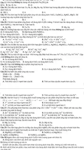Câu 17. Kim loại không tác dụng với dung dịch Fe_(2)(SO_(4)) là :
A.Fe. B.Ag.C.Cu.
D. Al
D. Tính Oxi hoa của các lớn tǎng theo Cu ,Ay.
Câu 18. Cho dãy các kim loại: Cu, Ni , Zn, Mg, Ba, Ag . Số kim loại trong dãy phản ứng được với dung
dịch FeCl_(3) là
A. 3.B. 5.
C. 6.
D. 4
Câu 19. Cho kim loại Fe lần lượt phản ứng với các dung dịch: FeCl_(3),Cu(NO_(3))_(2),AgNO_(3),MgCl_(2). Số
trường hợp xảy ra phản ứng hóa học là:
A. 4.
B. 3.
C. 1.
D. 2.
Câu 20. X là kim loại phản ứng được với dung dịch H_(2)SO_(4) loãng, Y là kim loại tác dụng được với dung
dịch Fe(NO_(3))_(3) Hai kim loại X,Y lần lượt là
A. Ag, Mg.
B. Cu, Fe.
C. Fe, Cu.
D. Mg, Ag.
Câu 21.Trường hợp nào sau đây khi cho các chất tác dụng với nhau không tạo ra kim loại?
A. K +dung dịch
FeCl_(3). B. Mg+dung dịch Pb(NO_(3))_(2)
Fe+ dung dịch CuCl_(2). D. Cu+ dung dịch AgNO_(3)
Câu 22. Phản ứng nào sau đây chứng tỏ Fe^2+ có tính khử yếu hơn so với Cu?
Fe+Cu^2+arrow Fe^2++Cu.
2Fe^3++Cuarrow 2Fe^2++Cu^2+
Fe^2++Cuarrow Cu^2++Fe
Cu^2++2Fe^2+arrow 2Fe^3++Cu
Câu 23. Cho Al đến dư vào dung dịch hỗn hợp gồm Cu(NO_(3))_(2),Ag(NO_(3))_(3),Mg(NO_(3))_(2),Fe(NO_(3))_(3) thì thứ tự
các ion kim loại bị khử lần lượt là
Ag^+,Fe^3+,Cu^2+,Fe^2+
Fe^3+,Ag^+,Cu^2+,Mg^2+
Ag^+,Fe^3+,Cu^2+,Mg^2+
Câu 24. Thứ tự một số cặp oxi hoá - khử trong dãy điện hoá như sau:
D. Ag', Cu^2+,Fe^3+,Mg^2+
Fe^2+/Fe;Cu^2+/Cu;Fe^3+/Fe^2+ . Cặp
chất không phản ứng với nhau là
A. Cu và dung dịch FeCl_(3)
B. Fe và dung dịch CuCl_(2).
C. Fe và dung dịch FeCl_(3). D. dung dịch FeCl_(2) và dung dịch CuCl_(2)
Câu 25. Cặp chất không xảy ra phản ứng hoá học là
Cu+dungdunderset (.)(i)chFeCl_(3).
B. Fe+ dung dịch HCl.
Fe+ dung dịch FeCl_(3).
D. Cu+ dung dịch FeCl_(2) __
Câu 25.Cho biết các phản ứng xảy ra sau:
2FeBr_(2)+Br_(2)arrow 2FeBr_(3)
2NaBr+Cl_(2)arrow 2NaCl+Br_(2)
Phát biểu đúng là:
A. Tính khử của CI mạnh hơn của Br^-
B. Tính oxi hóa của Br2 mạnh hơn của Cl_(2).
C. Tính khử của Br mạnh hơn của Fe^2+
D. Tính oxi hóa của Cl_(2) mạnh hơn của Fe^3+
Câu 26. Hai kim loại X, Y và dung dịch muối tương ứng có các phản ứng hóa học theo sơ đồ sau:
(1) X+2Y^3+arrow X^2++2Y^2+ và (2 Y+X^2+arrow Y^2++X . Kết luận nào sau đây đúng?
A. Y^2+ có tính oxi hóa mạnh hơn x^2+
B. X khử được ion Y^2+
Y^3+ có tính oxi hóa mạnh hơn X^2+
D. X có tính khử mạnh hơn Y.
Câu 27. Cho phương trình hóa học của phản ứng: 2Cr+3Sn^2+arrow 2Cr^3++3Sn Nhận xét nào sau đây
về phản ứng trên là đúng?
A. Sn^2+ là chất khử, Cr^3+ là chất oxi hóa.
B. Cr là chất oxi hóa, Sn^2+ là chất khử.
C. Cr là chất khử, Sn^2+ là chất oxi hóa.
D. Cr^3+ là chất khử, Sn^2+ là chất oxi hóa .
Câu 28. Cho hỗn hợp Zn, Mg và Ag vào dung dịch CuCl_(2), sau khi các phản ứng xảy ra hoàn toàn, thu
được hỗn hợp ba kim loại. Ba kim loại đó là
A. Mg, Cu và Ag.
B. Zn, Mg và Ag.
C. Zn, Mg và Cu.
D. Zn, Ag và Cu .
Câu 29. Cho hỗn hợp gồm Fe và Mg vào dung dịch AgNO_(3), khi các phản ứng xảy ra hoàn toàn thu
được dung dịch X (gồm hai muối) và chất rắn Y (gồm hai kim loại). Hai muối trong X là
A. Mg(NO_(3))_(2) và Fe(NO_(3))_(2)
B. Fe(NO_(3))_(3) và Mg(NO_(3))_(2)
C. AgNO_(3) và Mg(NO_(3))_(2)
D. Fe(NO_(3))_(2) và AgNO_(3).
Câu 30.Ngâm đinh sắt trong dung dịch CuSO_(4) hiện tượng quan sát được là:
A. Đồng bám vào đỉnh sắt, đinh sắt nguyên vẹn .
B.Không có hiện tượng gì xảy ra .
C.Đinh sắt tan dần,màu xanh lam nhạt của dung dịch nhạt dần, không có chất mới sinh ra.
D. Đinh sắt bị hòa tan phần, màu xanh lam của dung dịch nhạt dần, kim loại đồng màu đỏ sinh ra bám
vào đinh sắt