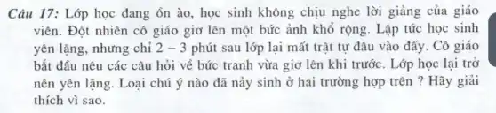 Câu 17: Lớp học đang ồn ào, học sinh không chịu nghe lời giảng của giáo
viên. Đột nhiên cô giáo giơ lên một bức ảnh khổ rộng . Lập tức học sinh
yên lặng, nhưng chỉ 2-3 phút sau lớp lại mất trật tự đâu vào đấy. Cô giáo
bắt đầu nêu các câu hỏi về bức tranh vừa giơ lên khi trước. Lớp học lại trở
nên yên lặng. Loại chú ý nào đã nảy sinh ở hai trường hợp trên ?Hãy giải
thích vì sao.