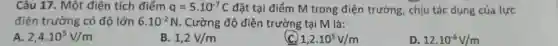 Câu 17. Một điện tích điểm q=5cdot 10^-7C đặt tại điểm M trong điện trường, chịu tác dụng của lực
điện trường có độ lớn 6.10^-2N . Cường độ điện trường tại M là:
2,4cdot 10^5V/m
B. 1,2V/m
1,2cdot 10^5V/m
12cdot 10^-6V/m