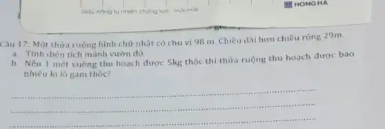 Câu 17: Một thừa ruộng hình chữ nhật có chu vi 98 m. Chiều dài hơn chiều rộng 29m.
a. Tính diện tích mảnh vườn đó.
b. Nếu 1 mét vuông thu hoạch được 5kg thóc thì thừa ruộng thu hoạch được bao
nhiêu ki lô gam thóc?
__