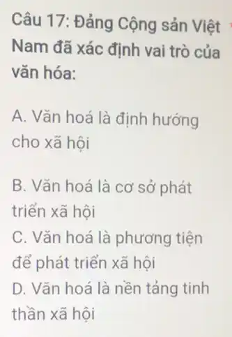 Câu 17: Đảng Cộng sản Việt
Nam đã xác định vai trò của
vǎn hóa:
A. Vǎn hoá là định hướng
cho xã hội
B. Vǎn hoá là cơ sở phát
triển xã hội
C. Vǎn hoá là phương tiện
để phát triển xã hội
D. Vǎn hoá là nền tảng tinh