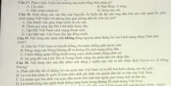 Câu 17. Phan Châu Trinh chủ trương cứu nước bằng biện pháp gì?
A. Cài cách.
B. Bạo động vũ trang
C. Dấu tranh chính tri
D. Dùng báo chí.
Câu 18. Hoạt động nào sau đây của Nguyễn Ái Quốc đã đặt nền tảng đầu tiên cho mối quan hệ giữa
cách mạng Việt Nam với phong trào giải phóng dân tộc trên thế giới?
A. Tán thành việc giaa nhập Quốc tế cộn sản.
B. Tham gia sáng lập Hội Liên hiệp thuộc địa.
C. Lập Hội Việt Nam cách mạng thanh niên.
D. Lập Mặt trận Việt Nam độc lập đồng minh.
Câu 19. Nội dung nào phản ánh không đúng nguyên nhân thắng lợi của Cách mạng tháng Tám nǎm
1945?
A. Dân tộc Việt Nam có truyền thống yêu nước chống giặc ngoại xâm.
B. Đảng cộng sản Đông Dương đề ra đường lối cách mạng đúng đắn.
C. Chiến thẳng quân Đồng minh trong cuộc chiến tranh chống phát xít.
D. Sự giúp đỡ của Liên Xô và Trung Quốc cùng các nước dân chủ nhân dân.
Câu 20. Nội dung nào sau đây phản ánh đúng ý nghĩa của việc kí kết Hiệp định Giơ-ne-vơ về Đông
Dương?
A. Phản ánh đầy đủ về thắng lợi của quân dân Việt Nam và xu thế hoà hoãn chung của thế giới.
B. Là vǎn bản pháp lý quốc tế toàn diện nhất ghi nhận các quyền dân tộc cơ bản của Việt Nam.
C. Là thành quả lớn nhất của cuộc đấu tranh trên mặt trận ngoại giao trong lịch sử dân tộC.
D. Là thành công của nghệ thuật thắng từng bước trong đường lối cách mạng Việt Nam.
thẳng từng bước th đôn cuốc Chiến tranh thế giới thứ hai