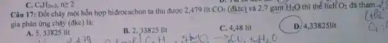 Câu 17: Đốt cháy một hỗn hợp hiđrocacbon ta thu được 2,479 lít CO_(2) (đktc) và 2,7 gam HạO thì thế tích Oz đã thức
gia phản ứng cháy (đkc) là:
A. 5,33825 lít
B. 2,33825 lít
H
C. 4,48 lít
4+3n+1O_(2)arrow 7_(11)CO_(2)+H_(2)O
D. 4,33825 lít
C. C_(n)H_(2n-2),ngeqslant 2