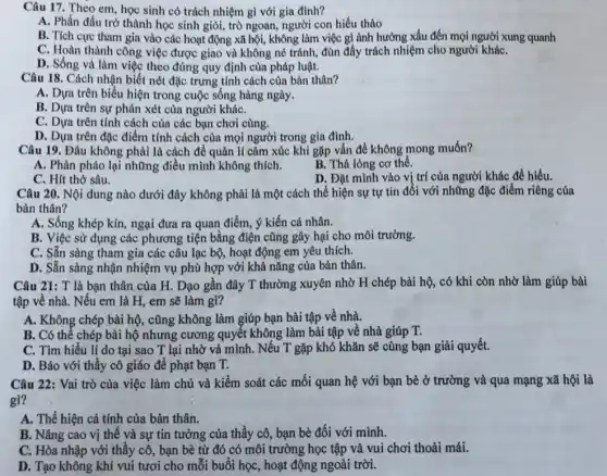 Câu 17. Theo em học sinh có trách nhiệm gì với gia đình?
A. Phần đấu trở thành học sinh giỏi,trò ngoan, người con hiếu thảo
B. Tích cực tham gia vào các hoạt động xã hội, không làm việc gì ảnh hưởng xấu đến mọi người xung quanh
C. Hoàn thành công việc được giao và không né tránh, đùn đây trách nhiệm cho người kháC.
D. Sống và làm việc theo đúng quy định của pháp luật.
Câu 18. Cách nhận biết nét đặc trưng tính cách của bản thân?
A. Dựa trên biểu hiện trong cuộc sống hàng ngày.
B. Dựa trên sự phán xét của người kháC.
C. Dựa trên tính cách của các bạn chơi cùng.
D. Dựa trên đặc điểm tính cách của mọi người trong gia đình.
Câu 19. Đâu không phải là cách để quản lí cảm xúc khi gặp vấn đề không mong muốn?
B. Thả lòng co thể.
A. Phản pháo lại những điều mình không thich.
D. Đặt mình vào vị trí của người khác đề hiểu.
C. Hít thở sâu.
Câu 20. Nội dung nào dưới đây không phải là một cách thể hiện sự tự tin đối với những đặc điểm riêng của
bản thân?
A. Sống khép kín,ngại đưa ra quan điểm, ý kiến cá nhân.
B. Việc sử dụng các phương tiện bằng điện cũng gây hại cho môi trường.
C. Sẵn sàng tham gia các câu lạc bộ, hoạt động em yêu thích.
D. Sẵn sàng nhận nhiệm vụ phù hợp với khả nǎng của bản thân.
Câu 21: T là bạn thân của H.Dạo gần đây T thường xuyên nhờ H chép bài hộ, có khi còn nhờ làm giúp bài
tập về nhà. Nếu em là H, em sẽ làm gì?
A. Không chép bài hộ, cũng không làm giúp bạn bài tập về nhà.
B. Có thể chép bài hộ nhưng cương quyết không làm bài tập về nhà giúp T.
C. Tìm hiểu lí do tại sao T lại nhờ vả mình . Nếu T gặp khó khǎn sẽ cùng bạn giải quyết.
D. Báo với thầy cô giáo để phạt bạn T.
Câu 22: Vai trò của việc làm chủ và kiểm soát các mối quan hệ với bạn bè ở trường và qua mạng xã hội là
gì?
A. Thể hiện cá tính của bản thân.
B. Nâng cao vị thế và sự tin tưởng của thầy cô,bạn bè đối với mình.
C. Hòa nhập với thầy cô, bạn bè từ đó có môi trường học tập và vui chơi thoải mái.
D. Tạo không khí vui tươi cho mỗi buổi học, hoạt động ngoài trời.