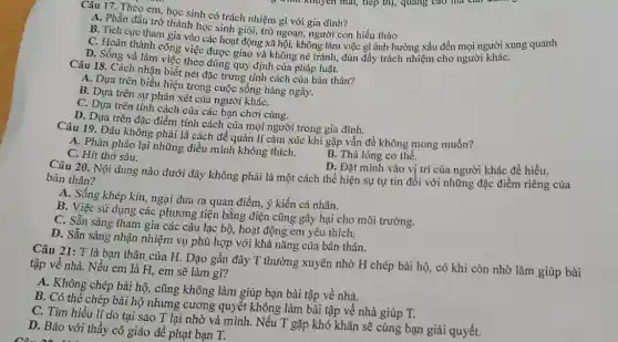 Câu 17. Theo em học sinh có trách nhiệm gì với gia đình?
A. Phấn đấu trở thành học sinh giỏi,trò ngoan, người con hiếu thào
B. Tích cực tham gia vào các hoạt động xã hội, không làm việc gì ảnh hưởng xấu đến mọi người xung quanh
C. Hoàn thành công việc được giao và không né tránh, đùn đầy trách nhiệm cho người kháC.
D. Sống và làm Việc theo đúng quy định của pháp luật.
Câu 18. Cách nhận biết nét đặc trưng tính cách của bản thân?
A. Dựa trên biểu hiện trong cuộc sống hàng ngày.
B. Dựa trên sự phán xét của người kháC.
C. Dựa trên tính cách của các bạn chơi cùng.
D. Dựa trên đặc điểm tính cách của mọi người trong gia đình.
Câu 19. Đâu khồng phải là cách để quản lí cảm xúc khi gặp vấn đề không mong muốn?
A. Phản pháo lại những điều mình không thích.
B. Thả lỏng cơ thể.
C. Hít thở sâu.
D. Đặt minh vào vị trí của người khác đề hiểu.
Câu 20. Nội dung nào dưới đây không phải là một cách thể hiện sự tự tin đối với những đặc điểm riêng của bản thân?
A. Sống khép kín.ngại đưa ra quan điểm, ý kiến cá nhân.
B. Việc sử dụng các phương tiện bằng điện cũng gây hại cho môi trường.
C. Sẵn sàng tham gia các câu lạc bộ,hoạt động em yêu thich.
D. Sẵn sàng nhận nhiệm vụ phù hợp với khả nǎng của bản thân.
Câu 21: T là bạn thân của H.Dạo gần đây T thường xuyên nhờ H chép bài hộ, có khi còn nhờ làm giúp bài
tập về nhà. Nếu em là H, em sẽ làm gì?
A. Không chép bài hộ.cũng không làm giúp bạn bài tập về nhà.
B. Có thể chép bài hộ nhưng cương quyết không làm bài tập về nhà giúp T.
C. Tìm hiểu lí do tại sao T lại nhờ vả mình. Nếu T gặp khó khǎn sẽ cùng bạn giải quyết.
D. Báo với thầy cô giáo để phạt bạn T.