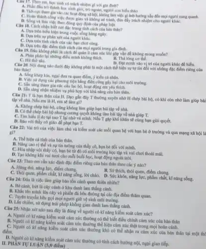 Câu 17. Theo em học sinh có trách nhiệm gi với gia đinh?
A. Phân đầu tró thành học sinh giỏi trò ngoan, người con hiếu thảo
B. Tich cue tham gia vào các hoạt động xã hội, không làm việc gì ánh hướng xâu đến mọi người xung quanh
C. Hoàn thành công việc được giao và không né tránh, đủn đây trách nhiệm cho người kháC.
D. Sống và làm việc theo đúng quy định của pháp luật.
Câu 18. Cách nhận biết nét đặc trung tính cách của bán thân?
A. Dya trên biểu hiện trong cuộc sống hàng nghy.
B. Dua trên sự phán xét của người kháC.
C. Dựa trên tinh cách cúa các bạn chơi cúng.
D. Dura trên đạc điểm tính cách của mọi người trong gia đình.
Câu 19. Đâu không phải là cách để quán lí cảm xúc khi gặp vấn đề không mong muốn?
A. Phân pháo lại những điều minh không thich.
B. Thá lóng cơ thể.
C. Hit thờ sâu.
D. Đạt minh vào vị trí của người khác để hiểu.
Câu 20. Nội dung nào dưới đây không phái là một cách thể hiện sự tự tin đối với những đặc điểm riêng của
bán thân?
A. Sống khép kín, ngại đưa ra quan điểm.ý kiến cá nhân.
B. Việc sử dụng các phương tiện bằng điện cũng gây hại cho môi trường.
C. Sần sàng tham gia các câu lạc bộ.hoạt động em yêu thich.
D. Sǎn sàng nhận nhiệm vụ phú hợp với khả nǎng cúa bán thân.
Câu 21: T là bạn thân của H Dạo gần đây T thường xuyên nhờ H chép bải hộ, có khi còn nhờ làm giúp bài
tập về nhà. Nếu em là H, em sẽ làm gl?
A. Không chép bài hộ, cũng không làm giúp bạn bài tập về nhà.
B. Có thể chép bài hộ nhưng cương quyết không làm bài tập về nhà giúp T.
C. Tìm hiếu lí do tại sao T lại nhờ và mình. Nếu T gặp khó khǎn sẽ cùng bạn giải quyết.
D. Báo với thầy cô giáo để phạt bạn T.
Câu 22: Vai trò của việc làm chú và kiểm soát các mối quan hệ với bạn bè ở trường và qua mạng xã hội là gi?
A. Thế hiện cá tính của bán thân.
B. Nâng cao vị thế và sự tin tưởng của thầy có bạn bè đối với minh.
C. Hòa nhập với thầy cô, bạn bè từ đó có môi trường học tập và vui chơi thoải mái.
D. Tạo không khí vui tươi cho mỗi buổi học, hoạt động ngoài trời.
Câu 23: Theo em cần xác định đặc điểm riêng của bản thân theo các ý nào?
A. Hứng thá, nǎng lực điểm chung.
B. Sở thích, thói quen điểm chung.
C. Thói quen, phẩm chất kĩ nǎng sống, lời chào. D. Sức khóe nǎng lực, phẩm chất,kĩ nǎng sống.
Câu 24: Đâu là việc làm giúp báo tồn cánh quan thiên nhiên?
A. Bé cành, bứt lá cây cảnh ở khu danh lam thắng cánh.
B. Khắc tên minh lên cây và phiến đá bên đường tại các địa điểm thǎm quan.
C. Tuyên truyền kêu gọi mọi người giữ vệ sinh môi trường.
D. Lần chiếm, sử dụng trái phép không gian danh lam thắng cảnh.
Câu 25: Nhận xét nào sau đây là đúng về người có kĩ nǎng kiểm soát cảm xúc?
A. Người có kĩ nǎng kiểm soát cảm xúc thường có thể biết điều chỉnh cảm xúc của bản thân
B. Người có kĩ nǎng kiểm soát cảm xúc thường thể hiện cảm xúc thật trong mọi hoàn cảnh.
C. Người có kĩ nǎng kiểm soát cảm xúc thường khó có thể nhận ra cảm xúc của bản thân tại một thẻ điểm.
D. Người có kr nǎng kiểm soát cảm xúc thường có tính cách hướng nội, ngại giao tiếp.
II. PHAN TƯ LUÄN (5,0 điểm)