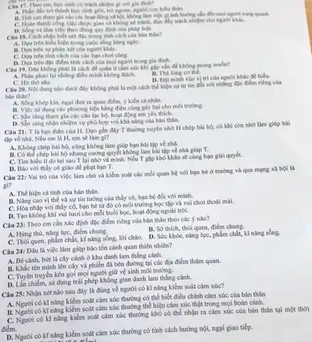 Câu 17. Theo em học sinh có trách nhiệm gi với gia đinh?
A. Phân đầu trò thành học sinh giỏi,trò ngoan, người con hiểu thảo
B. Tich curc tham gia vào các hoạt động xã hội, không làm việc gì ảnh hướng xhu đến mọi người xung quanh
C. Hoàn thành công việc được giao và không né tránh, đún đầy trách nhiệm cho người kháC.
D. Sống và làm việc theo đúng quy định của pháp luật.
Câu 18. Cách nhận biết nét đặc trưng tính cách của bán thân?
A. Dựa trên biểu hiện trong cuộc sống hàng ngày.
B. Dựa trên sự phán xét của người kháC.
C. Dựa trên tính cách của các bạn chơi cùng.
D. Dựa trên đặc điểm tính cách của mọi người trong gia đình.
Câu 19. Đâu không phải là cách đề quản lí cǎm xúc khi gặp vấn đề không mong muốn?
A. Phản pháo lại những điều mình không thích.
B. Thả lòng cơ thể.
D. Đặt minh vào vị trí của người khác để hiểu.
C. Hit thờ sâu.
Câu 20. Nội dung nào dưới đây không phải là một cách thể hiện sự tự tin đổi với những đặc điểm riêng của
bán thân?
A. Sống khép kín.ngại đưa ra quan điểm, ý kiến cá nhân.
B. Việc sử dụng các phương tiện bằng điện cũng gây hại cho môi trường.
C. Sẵn sàng tham gia các câu lạc bộ, hoạt động em yêu thích.
D. Sẵn sàng nhận nhiệm vụ phù hợp với khả nǎng của bản thân.
Câu 21: T là bạn thân của H.Dạo gần đây T thường xuyên nhờ H chép bài hộ, có khi còn nhờ làm giúp bài
tập về nhà. Nếu em là H, em sẽ làm gi?
A. Không chép bài hộ.cũng không làm giúp bạn bài tập về nhà.
B. Có thể chép bài hộ nhưng cương quyết không làm bài tập về nhà giúp T.
C. Tìm hiểu lí do tại sao T lại nhờ và mình.Nếu T gặp khó khǎn sẽ cùng bạn giải quyết.
D. Báo với thầy cô giáo để phạt bạn T.
Câu 22: Vai trò của việc làm chủ và kiểm soát các mối quan hệ với bạn bè ở trường và qua mạng xã hội là
gì?
A. Thể hiện cá tính của bản thân.
B. Nâng cao vị thế và sự tin tưởng của thầy cô, bạn bè đối với mình.
C. Hòa nhập với thầy cô, bạn bè từ đó có môi trường học tập và vui chơi thoải mái.
D. Tạo không khí vui tươi cho mỗi buổi học, hoạt động ngoài trời.
Câu 23: Theo em cần xác định đặc điểm riêng của bản thân theo các ý nào?
C. Thói quen, phẩm chất, kĩ nǎng sống,lời chào. D. Sức khỏe, nǎng lực, phẩm chất, kĩ nǎng sống.
A. Hứng thú, nǎng lực điểm chung.
B. Sở thích, thói quen,điểm chung.
Câu 24: Đâu là việc làm giúp bảo tồn cảnh quan thiên nhiên?
A. Bé cành, bứt lá cây cảnh ở khu danh lam thắng cảnh.
B. Khắc tên mình lên cây và phiến đá bên đường tại các địa điểm thǎm quan.
C. Tuyên truyền kêu gọi mọi người giữ vệ sinh môi trường.
D. Lấn chiếm, sử dụng trái phép không gian danh lam thắng cảnh.
Câu 25: Nhận xét nào sau đây là đúng về người có kĩ nǎng kiểm soát cảm xúc?
A. Người có kĩ nǎng kiểm soát cảm xúc thường có thể biết điều chỉnh cảm xúc của bản thân
B. Người có kĩ nǎng kiểm soát cảm xúc thường thể hiện cảm xúc thật trong mọi hoàn cảnh.
C. Người có kĩ nǎng kiểm soát cảm xúc thường khó có thể nhận ra cảm xúc của bản thân tại một thời
điểm.
D. Người có kĩ nǎng kiểm soát cảm xúc thường có tính cách hướng nội, ngại giao tiếp.