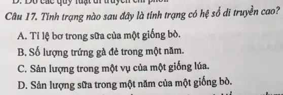 Câu 17. Tinh trạng nào sau đây là tính trạng có hệ số di truyền cao?
A. Tỉ lệ bơ trong sữa của một giống bò.
B. Số lượng trứng gà đẻ trong một nǎm.
C. Sản lượng trong một vụ của một giống lúa.
D. Sản lượng sữa trong một nǎm của một giống bò.