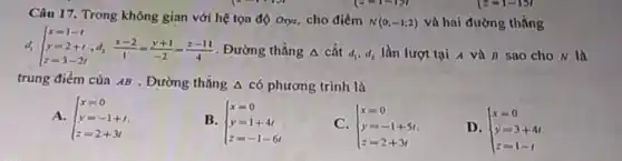 Câu 17. Trong không gian với hệ tọa độ Oxyz, cho điểm
N(0;-1;2) và hai đường thẳng
 
d_(1): ) x=1-t y=2+t z=3-2t:(x-2)/(1)=(y+1)/(-2)=(z-11)/(4)
. Đường thẳng A cắt d_(1),d_(2) lần lượt tại 4 và B sao cho N là
trung điểm của AB . Đường thẳng A có phương trình là
A.  ) x=0 y=-1+t z=2+3t 
B.  ) x=0 y=1+4t z=-1-6t 
C.  ) x=0 y=-1+5t z=2+3t 
D.  ) x=0 y=3+4t z=1-t