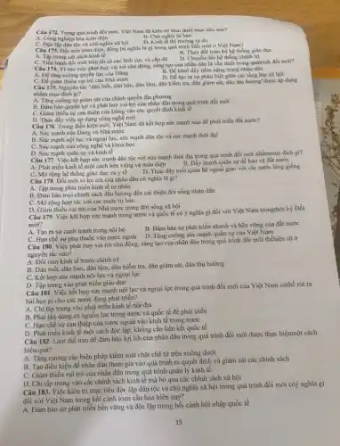 Câu 172. Trong quá trình đồi mới, Việt Nam đã kiên trì theo đuổi mục tiêu nào?
B. Chủ nghĩa tư bản
A. Công nghiệp hóa toàn diện
D. Kinh tế thị trường tự do
C. Độc lập dân tộc và chủ nghĩa xã hội
Câu 173. Đổi mới toàn diện, đồng bộ nghĩa là gì trong quá trình Đổi mới ở Việt Nam?
A. Tap trung cài cách kinh tế
B. Thay đồi toàn bộ hệ thống giáo dục
C. Tiến hành đồi mới trên tất cả các lĩnh vực và cấp độ
D. Chuyển đổi hệ thống chính trị
Câu 174. Vì sao việc phát huy vai trò chủ động, sáng tạo của nhân dân là cần thiết trong quátrinh đồi mới?
A. Đẹ tǎng cường quyền lực của Đảng
B. Để khơi dậy tiềm nǎng trong nhân dân
D. Dê tạo ra sự phân biệt giữa các tầng lớp xã hội
C. Để giâm thiếu vai trò của Nhà nước
Câu 175. Nguyên tắc "dân biết, dân bàn, dân làm, dân kiềm tra dân giám sát, dân thụ hưởng"được áp dụng
nhằm mục đích gi?
A. Tǎng cường sự giám sát của chính quyền địa phương
B. Đảm bảo quyền lợi và phát huy vai trò của nhân dân trong quá trình đối mới
C. Giảm thiếu sự can thiệp của Đảng vào các quyết định kinh tế
D. Thúc đấy việc áp dụng công nghệ mới
Câu 176. Trong điều kiện mới, Việt Nam đã kết hợp sức mạnh nào để phát triển đất nước?
A. Sức mạnh của Đảng và Nhà nước
B. Sức mạnh nội lực và ngoại lựC.sức mạnh dân tộc và sức mạnh thời đại
C. Sức mạnh của công nghệ và khoa học
D. Sức mạnh quân sự và kinh tế
Câu 177. Việc kết hợp sức mạnh dân tộc với sức mạnh thời đại trong quá trình đổi mới nhằmmục đích gi?
B. Đẩy mạnh quân sự để bảo vệ đất nước
A. Phát triển kinh tế một cách bền vững và toàn diện
C. Mở rộng hệ thống giáo dục và y tê
D. Thúc đẩy mối quan hệ ngoại giao với các nước láng giềng
Câu 178. Đổi mới vì lợi ích của nhân dân có nghĩa là gi?
A. Tập trung phát triển kinh tế tư nhân
B. Đảm bảo mọi chính sách đều hướng đến cải thiện đời sống nhân dân
C. Mở rộng hợp tác với các nước tư bản
D. Giâm thiếu vai trò của Nhà nước trong đời sống xã hội
Câu 179. Việc kết hợp sức mạnh trong nước và quốc tế có ý nghĩa gì đối với Việt Nam trongthời kỳ Đối
mới?
A. Tạo ra sự cạnh tranh trong nội bộ
B. Đảm bảo sự phát triển nhanh và bền vững của đất nước
C. Hạn chế sự phụ thuộc vào nước ngoài
D. Tǎng cường sức mạnh quân sự của Việt Nam
Câu 180. Việc phát huy vai trò chủ động, sáng tạo của nhân dân trong quá trình đổi mới thểhiện rõ ở
nguyên tắc nào?
A. Đổi mới kinh tế trước chính trị
B. Dân biết, dân bàn, dân làm, dân kiểm tra, dân giám sát, dân thụ hưởng
C. Kết hợp sức mạnh nội lực và ngoại lực
D. Tập trung vào phát triển giáo dục
Câu 181. Việc kết hợp sức mạnh nội lực và ngoại lực trong quá trình đổi mới của Việt Nam cóthể rút ra
bài học gì cho các nước đang phát triển?
A. Chi tập trung vào phát triển kinh tế nội địa
B. Phải tận dụng cả nguồn lực trong nước và quốc tế để phát triển
C. Hạn chế sự can thiệp của nước ngoài vào kinh tế trong nước
D. Phát triển kinh tế một cách độc lập không cần liên kết quốc tế
Câu 182. Làm thế nào để đảm bảo lợi ích của nhân dân trong quá trình đổi mới được thực hiệnmột cách
hiệu quả?
A. Tǎng cường các biện pháp kiểm soát chặt chẽ từ trên xuống dưới
B. Tạo điều kiện để nhân dân tham gia vào quá trình ra quyết định và giám sát các chính sách
C. Giảm thiểu vai trò của nhân dân trong quá trình quản lý kinh tế
D. Chi tập trung vào các chính sách kinh tế mà bỏ qua các chính sách xã hội
Câu 183. Việc kiên trì mục tiêu độc lập dân tộc và chủ nghĩa xã hội trong quá trình đổi mới cóý nghĩa gì
đối với Việt Nam trong bối cảnh toàn cầu hóa hiện nay?
A. Đảm bảo sự phát triển bền vững và độc lập trong bối cảnh hội nhập quốc tế