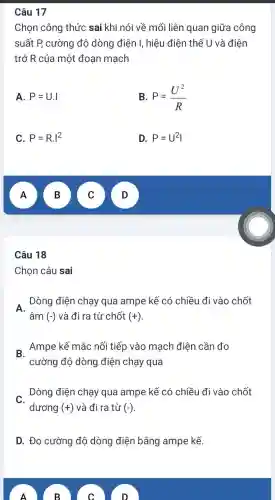 Câu 17
Chọn công thức sai khi nói về mối liên quan giữa công
suất P, cường độ dòng điện I, hiệu điện thế U và điện
trở R của một đoạn mạch
A. P=U.I
B. P=(U^2)/(R)
C. P=R.I^2
D. P=U^2I
A
B
Câu 18
Chon câu sai
. Dòng điện chạy qua ampe kế có chiều đi vào chốt
- Ampe kế mắc nối tiếp vào mạch điện cần đo
cường độ dòng điện chạy qua
Dòng điện chạy qua ampe kế có chiều đi vào chốt
dương (+) và đi ra từ (-)
D. Đo cường độ dòng điện bằng ampe kế.
A
B
c
D