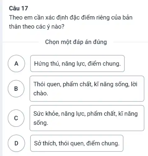 Câu 17
Theo em cần xác định đặc điểm riêng của bản
thân theo các ý nào?
Chọn một đáp án đúng
A ) Hứng thú, nǎng lực, điểm chung.
Thói quen, phẩm chất, kĩ nǎng sống, lời
chào.
B )
C )
Sức khỏe, nǎng lực, phẩm chất, kì nǎng
sống.
D Sở thích, thói quen, điểm chung.